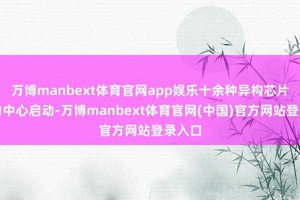 万博manbext体育官网app娱乐十余种异构芯片在算力中心启动-万博manbext体育官网(中国)官方网站登录入口