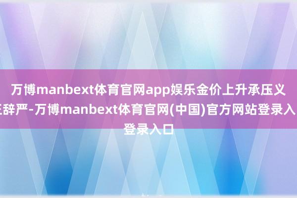 万博manbext体育官网app娱乐金价上升承压义正辞严-万博manbext体育官网(中国)官方网站登录入口