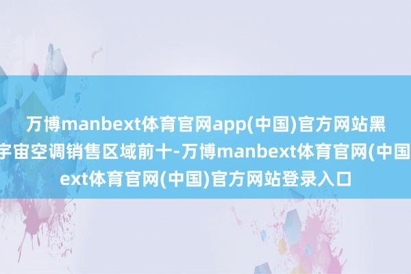 万博manbext体育官网app(中国)官方网站黑吉辽三省集体闯入宇宙空调销售区域前十-万博manbext体育官网(中国)官方网站登录入口