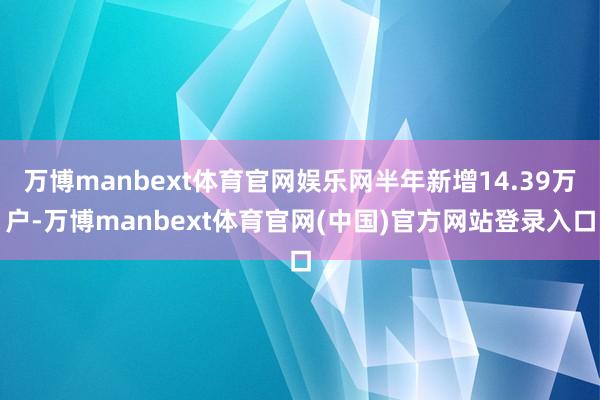 万博manbext体育官网娱乐网半年新增14.39万户-万博manbext体育官网(中国)官方网站登录入口