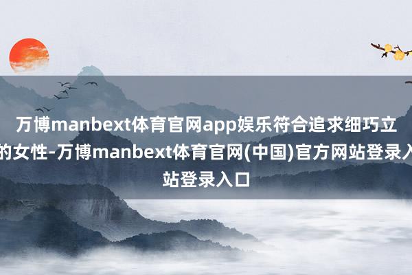 万博manbext体育官网app娱乐符合追求细巧立场的女性-万博manbext体育官网(中国)官方网站登录入口