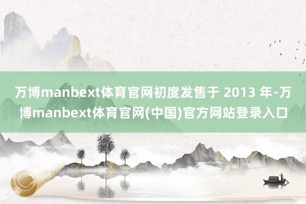 万博manbext体育官网初度发售于 2013 年-万博manbext体育官网(中国)官方网站登录入口