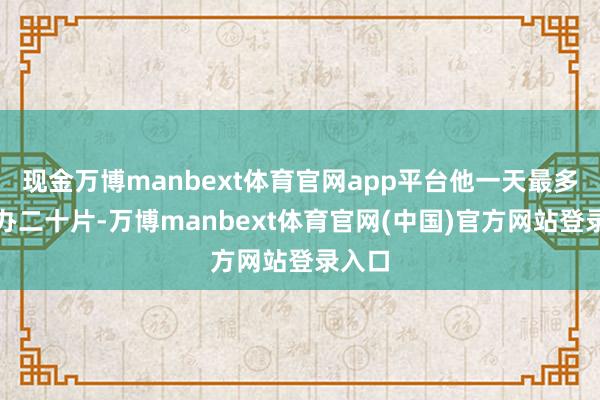 现金万博manbext体育官网app平台他一天最多能惩办二十片-万博manbext体育官网(中国)官方网站登录入口