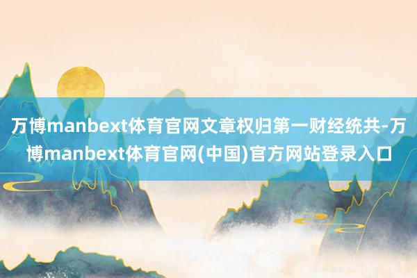 万博manbext体育官网文章权归第一财经统共-万博manbext体育官网(中国)官方网站登录入口