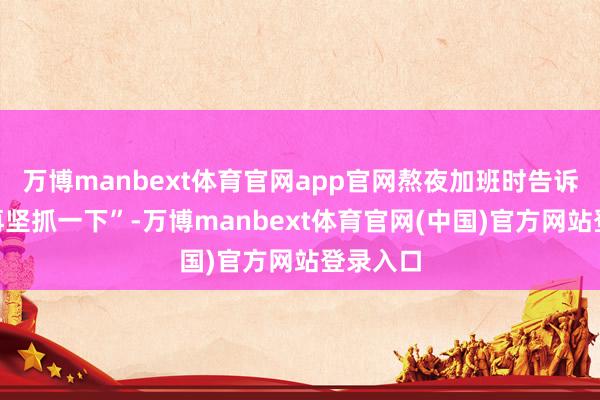 万博manbext体育官网app官网熬夜加班时告诉我方“再坚抓一下”-万博manbext体育官网(中国)官方网站登录入口