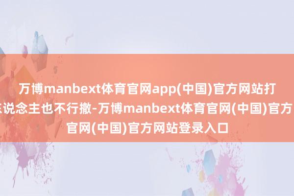 万博manbext体育官网app(中国)官方网站打到临了一个东说念主也不行撤-万博manbext体育官网(中国)官方网站登录入口