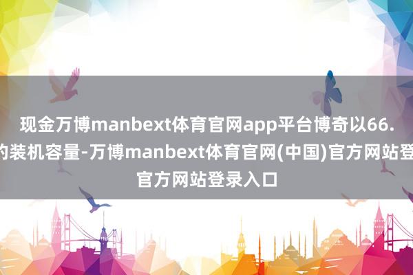 现金万博manbext体育官网app平台博奇以66.5吉瓦的装机容量-万博manbext体育官网(中国)官方网站登录入口