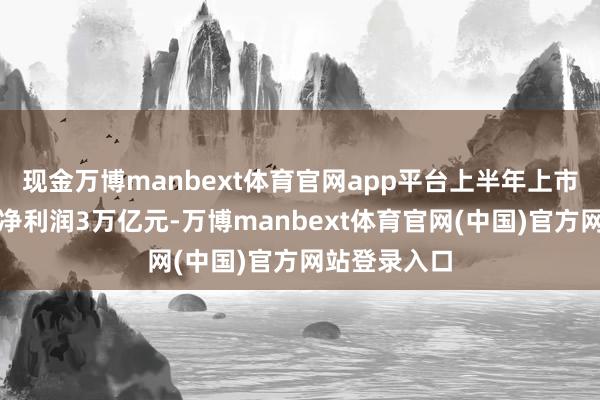 现金万博manbext体育官网app平台上半年上市公司共已毕净利润3万亿元-万博manbext体育官网(中国)官方网站登录入口