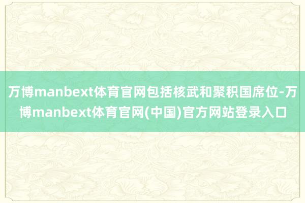 万博manbext体育官网包括核武和聚积国席位-万博manbext体育官网(中国)官方网站登录入口