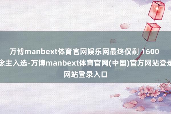 万博manbext体育官网娱乐网最终仅剩 1600 东说念主入选-万博manbext体育官网(中国)官方网站登录入口