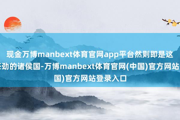 现金万博manbext体育官网app平台然则即是这么一个苍劲的诸侯国-万博manbext体育官网(中国)官方网站登录入口