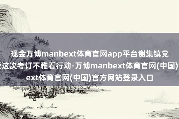 现金万博manbext体育官网app平台谢集镇党委、政府高度怜爱这次考订不雅看行动-万博manbext体育官网(中国)官方网站登录入口