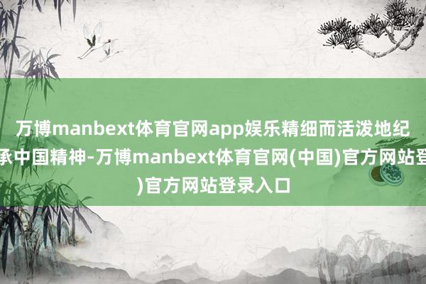 万博manbext体育官网app娱乐精细而活泼地纪录并传承中国精神-万博manbext体育官网(中国)官方网站登录入口