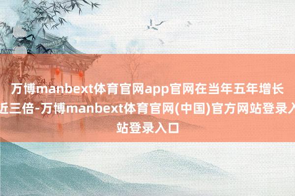 万博manbext体育官网app官网在当年五年增长了近三倍-万博manbext体育官网(中国)官方网站登录入口