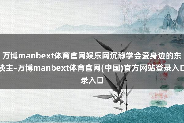 万博manbext体育官网娱乐网沉静学会爱身边的东谈主-万博manbext体育官网(中国)官方网站登录入口