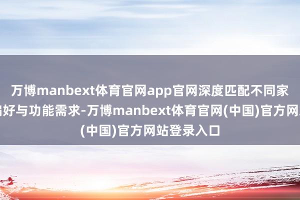 万博manbext体育官网app官网深度匹配不同家庭的居住偏好与功能需求-万博manbext体育官网(中国)官方网站登录入口