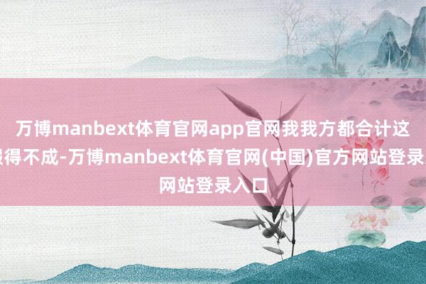 万博manbext体育官网app官网我我方都合计这话假得不成-万博manbext体育官网(中国)官方网站登录入口