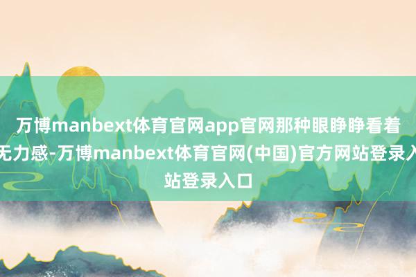 万博manbext体育官网app官网那种眼睁睁看着的无力感-万博manbext体育官网(中国)官方网站登录入口