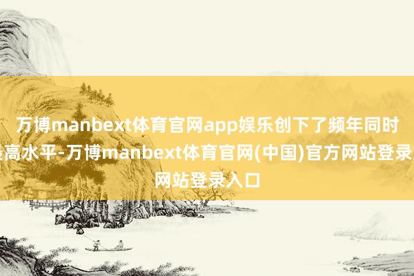 万博manbext体育官网app娱乐创下了频年同时的最高水平-万博manbext体育官网(中国)官方网站登录入口