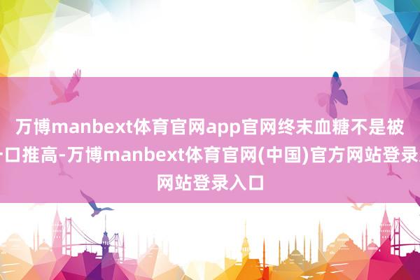 万博manbext体育官网app官网终末血糖不是被某一口推高-万博manbext体育官网(中国)官方网站登录入口
