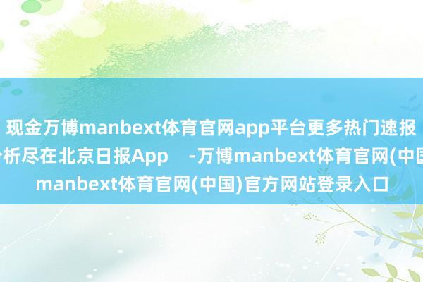 现金万博manbext体育官网app平台更多热门速报、巨擘资讯、深度分析尽在北京日报App    -万博manbext体育官网(中国)官方网站登录入口