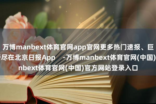 万博manbext体育官网app官网更多热门速报、巨擘资讯、深度分析尽在北京日报App    -万博manbext体育官网(中国)官方网站登录入口