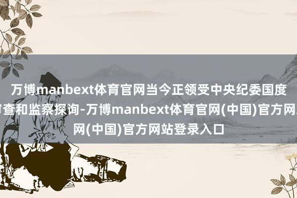 万博manbext体育官网当今正领受中央纪委国度监委步骤审查和监察探询-万博manbext体育官网(中国)官方网站登录入口