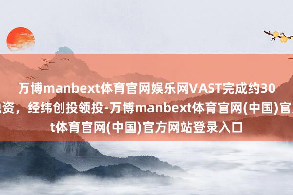 万博manbext体育官网娱乐网VAST完成约30亿元B和B+轮融资，经纬创投领投-万博manbext体育官网(中国)官方网站登录入口