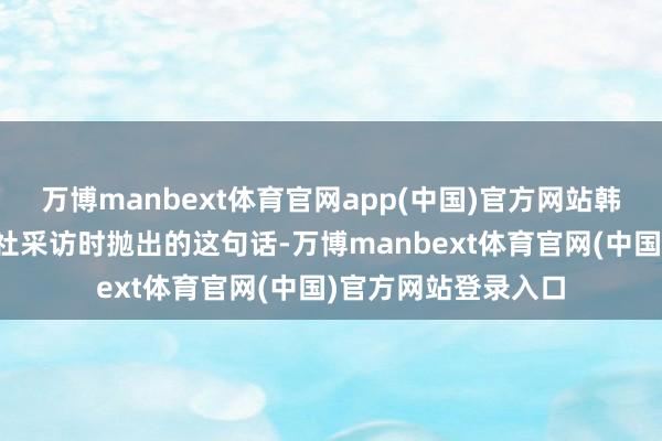 万博manbext体育官网app(中国)官方网站韩国总统在接纳路透社采访时抛出的这句话-万博manbext体育官网(中国)官方网站登录入口