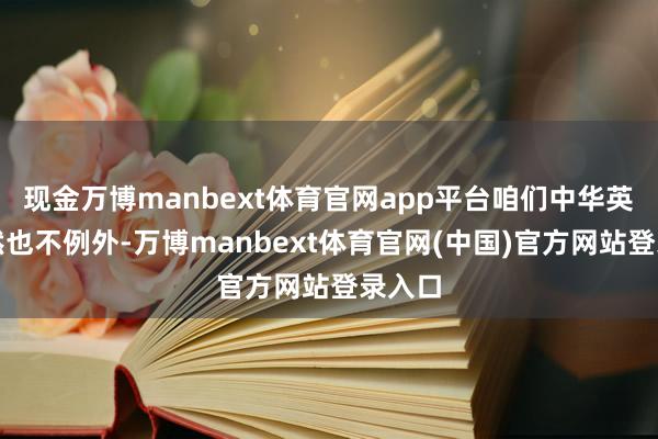 现金万博manbext体育官网app平台咱们中华英才天然也不例外-万博manbext体育官网(中国)官方网站登录入口