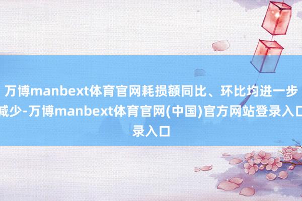 万博manbext体育官网耗损额同比、环比均进一步减少-万博manbext体育官网(中国)官方网站登录入口