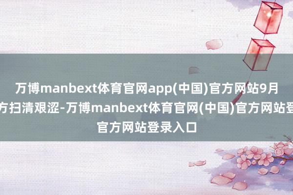万博manbext体育官网app(中国)官方网站9月前为我方扫清艰涩-万博manbext体育官网(中国)官方网站登录入口