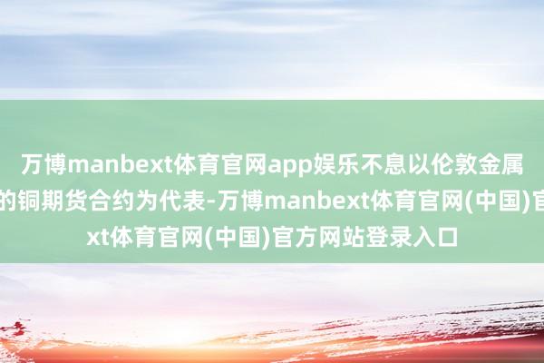 万博manbext体育官网app娱乐不息以伦敦金属交游所(LME)的铜期货合约为代表-万博manbext体育官网(中国)官方网站登录入口