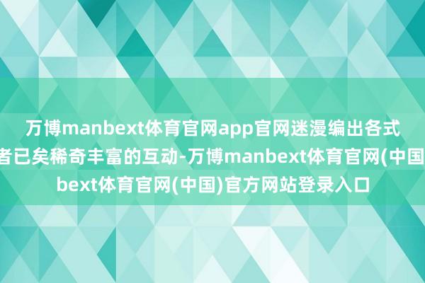 万博manbext体育官网app官网迷漫编出各式各样的动态遵循或者已矣稀奇丰富的互动-万博manbext体育官网(中国)官方网站登录入口