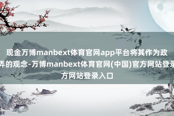 现金万博manbext体育官网app平台将其作为政事操弄的观念-万博manbext体育官网(中国)官方网站登录入口