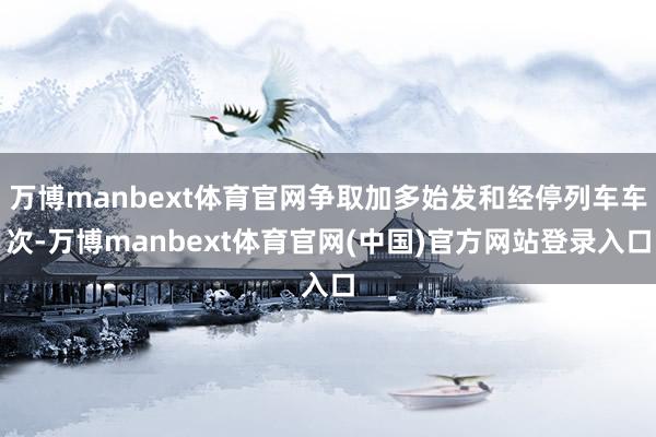 万博manbext体育官网争取加多始发和经停列车车次-万博manbext体育官网(中国)官方网站登录入口