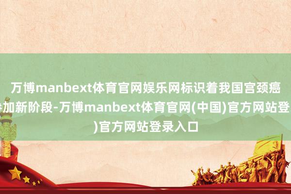 万博manbext体育官网娱乐网标识着我国宫颈癌防控参加新阶段-万博manbext体育官网(中国)官方网站登录入口