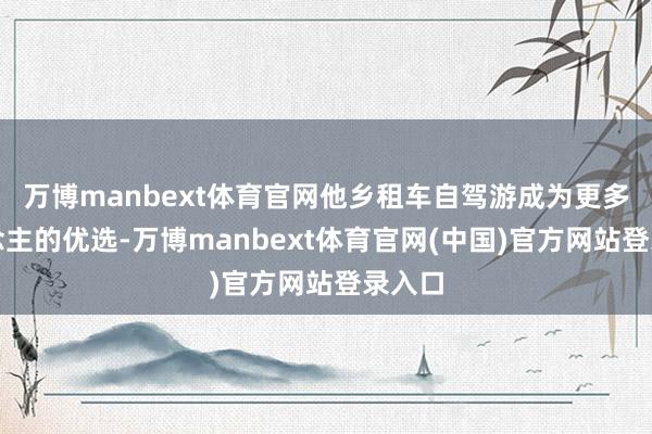 万博manbext体育官网他乡租车自驾游成为更多东说念主的优选-万博manbext体育官网(中国)官方网站登录入口
