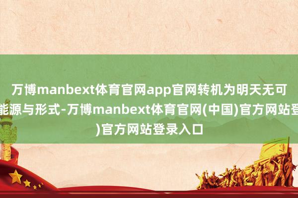万博manbext体育官网app官网转机为明天无可匹敌的能源与形式-万博manbext体育官网(中国)官方网站登录入口