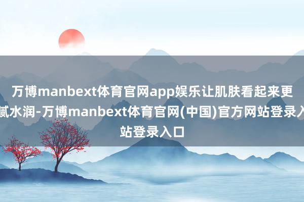 万博manbext体育官网app娱乐让肌肤看起来更细腻水润-万博manbext体育官网(中国)官方网站登录入口