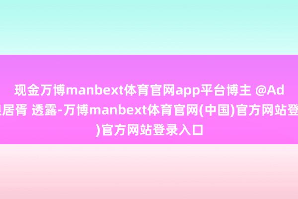 现金万博manbext体育官网app平台博主 @Adak封狼居胥 透露-万博manbext体育官网(中国)官方网站登录入口