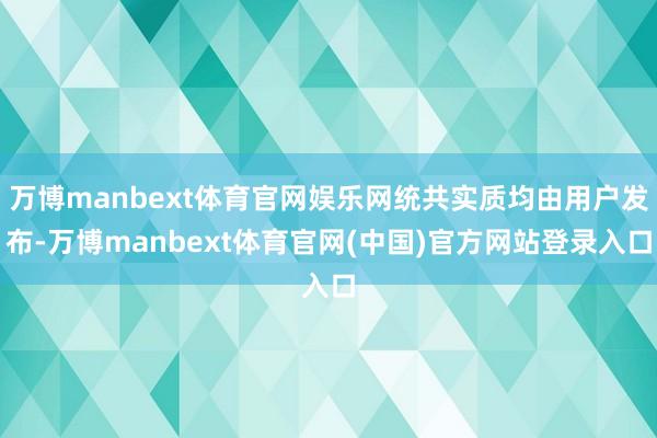 万博manbext体育官网娱乐网统共实质均由用户发布-万博manbext体育官网(中国)官方网站登录入口