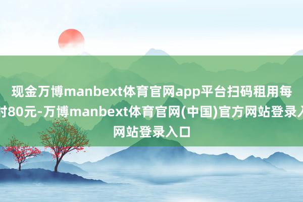 现金万博manbext体育官网app平台扫码租用每小时80元-万博manbext体育官网(中国)官方网站登录入口