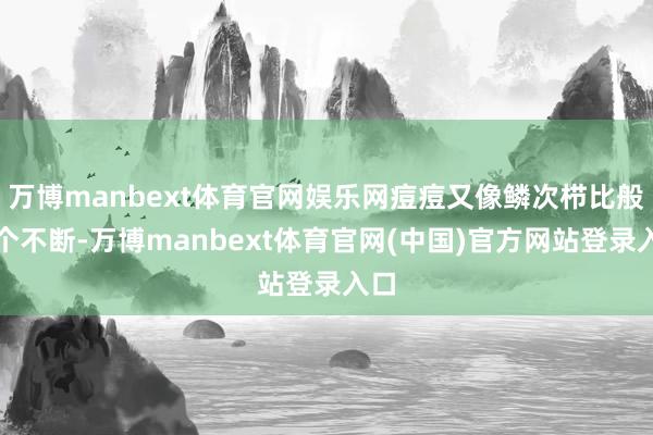 万博manbext体育官网娱乐网痘痘又像鳞次栉比般冒个不断-万博manbext体育官网(中国)官方网站登录入口