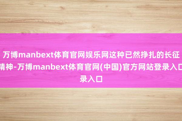 万博manbext体育官网娱乐网这种已然挣扎的长征精神-万博manbext体育官网(中国)官方网站登录入口