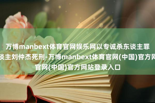 万博manbext体育官网娱乐网以专诚杀东谈主罪判处被告东谈主刘仲杰死刑-万博manbext体育官网(中国)官方网站登录入口