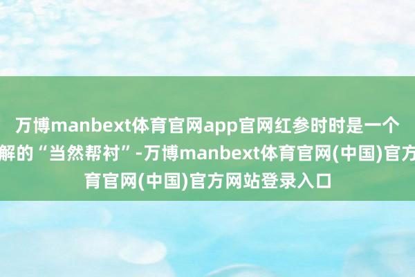 万博manbext体育官网app官网红参时时是一个让东谈主思了解的“当然帮衬”-万博manbext体育官网(中国)官方网站登录入口