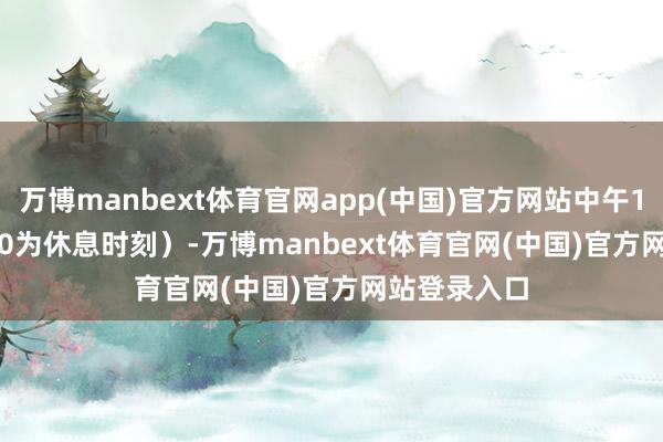 万博manbext体育官网app(中国)官方网站中午11:30-13:00为休息时刻）-万博manbext体育官网(中国)官方网站登录入口