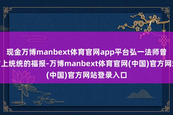 现金万博manbext体育官网app平台弘一法师曾说：“宇宙上统统的福报-万博manbext体育官网(中国)官方网站登录入口
