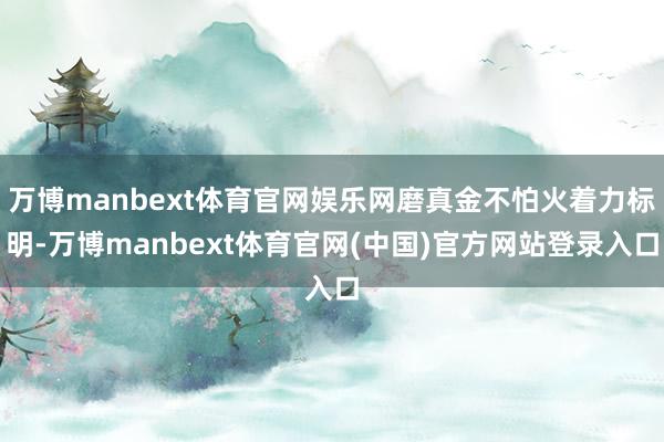 万博manbext体育官网娱乐网磨真金不怕火着力标明-万博manbext体育官网(中国)官方网站登录入口